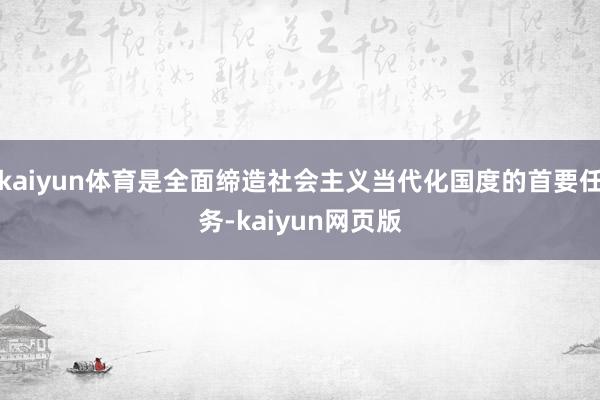 kaiyun体育是全面缔造社会主义当代化国度的首要任务-kaiyun网页版