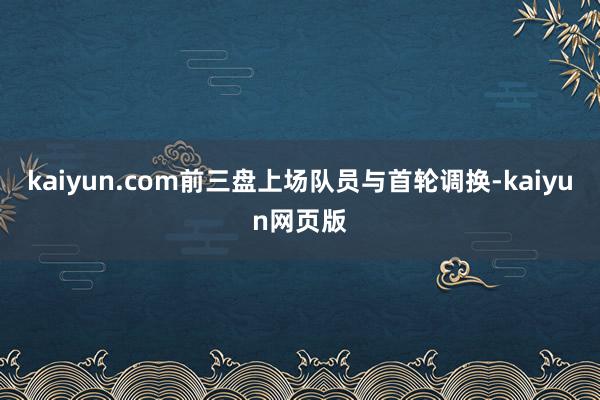 kaiyun.com前三盘上场队员与首轮调换-kaiyun网页版