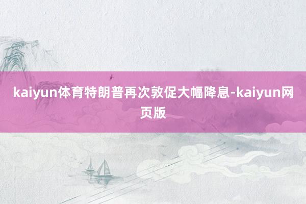 kaiyun体育　　特朗普再次敦促大幅降息-kaiyun网页版