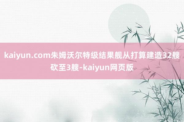 kaiyun.com朱姆沃尔特级结果舰从打算建造32艘砍至3艘-kaiyun网页版