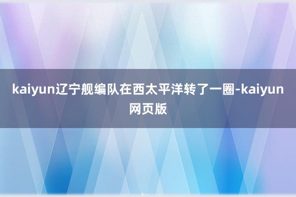 kaiyun辽宁舰编队在西太平洋转了一圈-kaiyun网页版