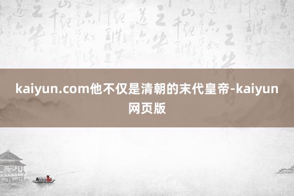 kaiyun.com他不仅是清朝的末代皇帝-kaiyun网页版