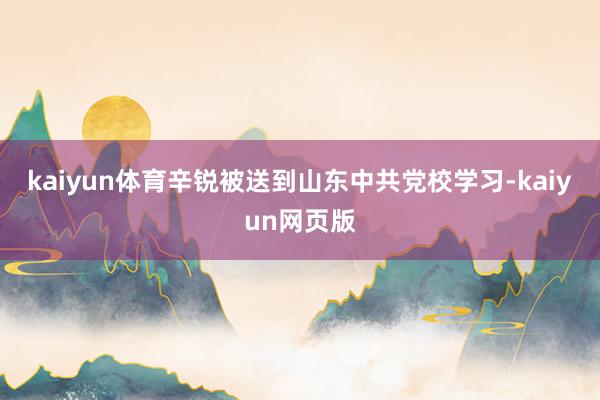 kaiyun体育辛锐被送到山东中共党校学习-kaiyun网页版