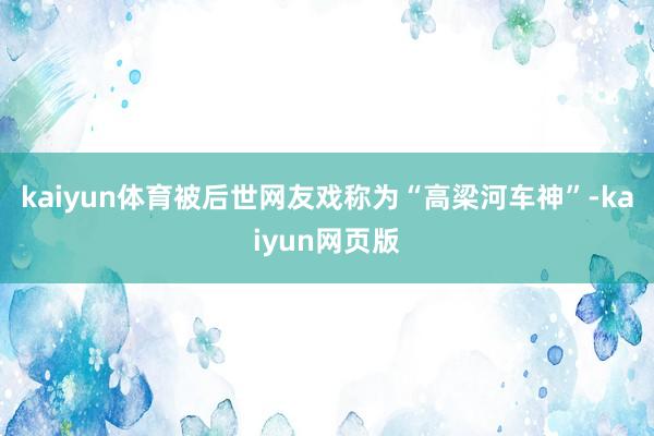kaiyun体育被后世网友戏称为“高梁河车神”-kaiyun网页版
