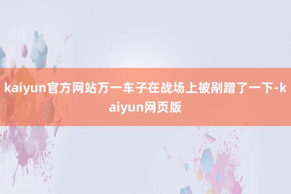 kaiyun官方网站万一车子在战场上被剐蹭了一下-kaiyun网页版