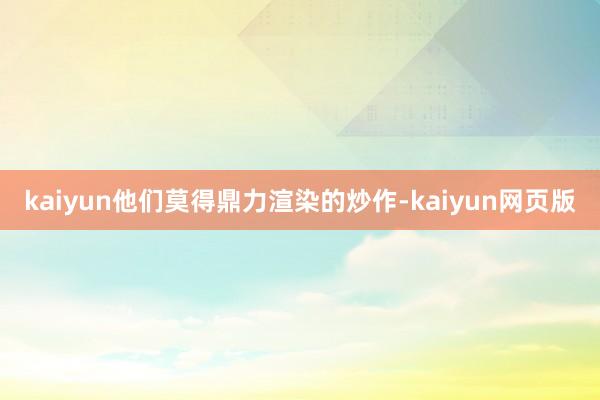 kaiyun他们莫得鼎力渲染的炒作-kaiyun网页版