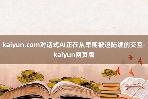 kaiyun.com对话式AI正在从早期被迫陆续的交互-kaiyun网页版