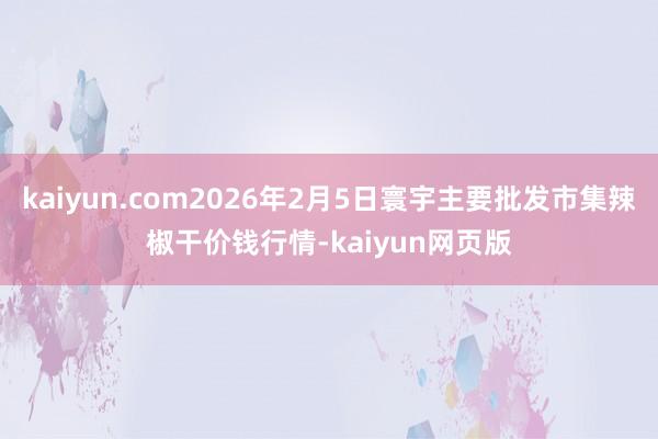 kaiyun.com2026年2月5日寰宇主要批发市集辣椒干价钱行情-kaiyun网页版