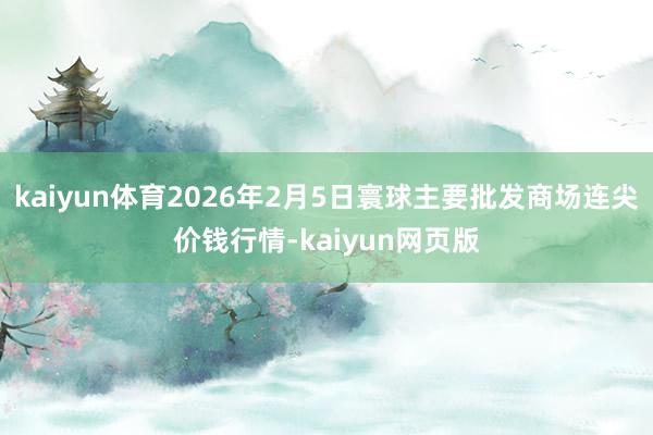 kaiyun体育2026年2月5日寰球主要批发商场连尖价钱行情-kaiyun网页版